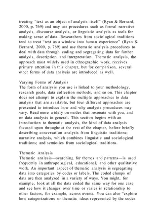 treating “text as an object of analysis itself” (Ryan & Bernard,
2000, p. 769) and may use procedures such as formal narrative
analysis, discourse analysis, or linguistic analysis as tools for
making sense of data. Researchers from sociological traditions
tend to treat “text as a window into human experience” (Ryan &
Bernard, 2000, p. 769) and use thematic analysis procedures to
deal with data through coding and segregating data for further
analysis, description, and interpretation. Thematic analysis, the
approach most widely used in ethnographic work, receives
primary attention in this chapter, but for comparison, several
other forms of data analysis are introduced as well.
Varying Forms of Analysis
The form of analysis you use is linked to your methodology,
research goals, data collection methods, and so on. This chapter
does not attempt to explain the multiple approaches to data
analysis that are available, but four different approaches are
presented to introduce how and why analysis procedures may
vary. Read more widely on modes that resonate with you, and
on data analysis in general. This section begins with an
introduction to thematic analysis, the kind of data analysis
focused upon throughout the rest of the chapter, before briefly
describing conversation analysis from linguistic traditions;
narrative analysis, which combines linguistic and sociological
traditions; and semiotics from sociological traditions.
Thematic Analysis
Thematic analysis—searching for themes and patterns—is used
frequently in anthropological, educational, and other qualitative
work. An important aspect of thematic analysis is segregating
data into categories by codes or labels. The coded clumps of
data are then analyzed in a variety of ways. You might, for
example, look at all the data coded the same way for one case
and see how it changes over time or varies in relationship to
other factors, for example, across events. You can also “explore
how categorizations or thematic ideas represented by the codes
 