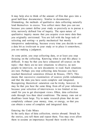 It may help also to think of the amount of film that goes into a
good half-hour documentary. Similar to documentary
filmmaking, the methods of qualitative data collecting naturally
lend themselves to excess. You collect more than you can use
because you cannot define your study so precisely as to pursue a
trim, narrowly defined line of inquiry. The open nature of
qualitative inquiry means that you acquire even more data than
you originally envisioned. You are left with the large task of
selecting and sorting—a partly mechanical but mostly
interpretive undertaking, because every time you decide to omit
a data bit as irrelevant to your study or to place it somewhere,
you are making a judgment.
At some point, you stop collecting data, or at least you stop
focusing on the collecting. Knowing when to end this phase is
difficult. It may be that you have exhausted all sources on the
topic—that there are no new situations to observe, no new
people to interview, no new documents to read. Such situations
are rare. Perhaps you stop collecting data because you have
reached theoretical saturation (Glaser & Strauss, 1967). This
means that successive examination of sources yields redundancy
and that the data you have seem complete and integrated.
Recognizing theoretical saturation can be tricky, however. It
may be that you hear the same thing from all of your informants
because your selection of interviewees is too limited or too
small for you to get discrepant views. Often, data collection
ends through less than ideal conditions: The money runs out or
deadlines loom large. Try to make research plans that do not
completely exhaust your money, time, or energy, so that you
can obtain a sense of complete and integrated data.
Entering the Code Mines
In the early days of data collection, stories abound. Struck by
the stories, you tell them and repeat them. You may even allow
them to assume an importance beyond their worth to the
 