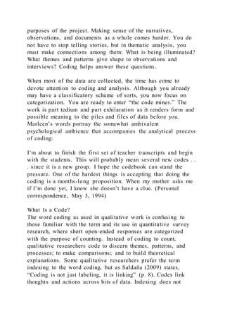 purposes of the project. Making sense of the narratives,
observations, and documents as a whole comes harder. You do
not have to stop telling stories, but in thematic analysis, you
must make connections among them: What is being illuminated?
What themes and patterns give shape to observations and
interviews? Coding helps answer these questions.
When most of the data are collected, the time has come to
devote attention to coding and analysis. Although you already
may have a classificatory scheme of sorts, you now focus on
categorization. You are ready to enter “the code mines.” The
work is part tedium and part exhilaration as it renders form and
possible meaning to the piles and files of data before you.
Marleen’s words portray the somewhat ambivalent
psychological ambience that accompanies the analytical process
of coding:
I’m about to finish the first set of teacher transcripts and begin
with the students. This will probably mean several new codes . .
. since it is a new group. I hope the codebook can stand the
pressure. One of the hardest things is accepting that doing the
coding is a months-long proposition. When my mother asks me
if I’m done yet, I know she doesn’t have a clue. (Personal
correspondence, May 3, 1994)
What Is a Code?
The word coding as used in qualitative work is confusing to
those familiar with the term and its use in quantitative survey
research, where short open-ended responses are categorized
with the purpose of counting. Instead of coding to count,
qualitative researchers code to discern themes, patterns, and
processes; to make comparisons; and to build theoretical
explanations. Some qualitative researchers prefer the term
indexing to the word coding, but as Saldaña (2009) states,
“Coding is not just labeling, it is linking” (p. 8). Codes link
thoughts and actions across bits of data. Indexing does not
 