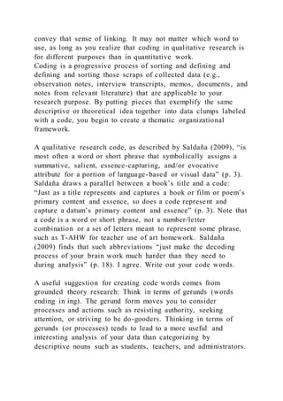 convey that sense of linking. It may not matter which word to
use, as long as you realize that coding in qualitative research is
for different purposes than in quantitative work.
Coding is a progressive process of sorting and defining and
defining and sorting those scraps of collected data (e.g.,
observation notes, interview transcripts, memos, documents, and
notes from relevant literature) that are applicable to your
research purpose. By putting pieces that exemplify the same
descriptive or theoretical idea together into data clumps labeled
with a code, you begin to create a thematic organizational
framework.
A qualitative research code, as described by Saldaña (2009), “is
most often a word or short phrase that symbolically assigns a
summative, salient, essence-capturing, and/or evocative
attribute for a portion of language-based or visual data” (p. 3).
Saldaña draws a parallel between a book’s title and a code:
“Just as a title represents and captures a book or film or poem’s
primary content and essence, so does a code represent and
capture a datum’s primary content and essence” (p. 3). Note that
a code is a word or short phrase, not a number/letter
combination or a set of letters meant to represent some phrase,
such as T-AHW for teacher use of art homework. Saldaña
(2009) finds that such abbreviations “just make the decoding
process of your brain work much harder than they need to
during analysis” (p. 18). I agree. Write out your code words.
A useful suggestion for creating code words comes from
grounded theory research: Think in terms of gerunds (words
ending in ing). The gerund form moves you to consider
processes and actions such as resisting authority, seeking
attention, or striving to be do-gooders. Thinking in terms of
gerunds (or processes) tends to lead to a more useful and
interesting analysis of your data than categorizing by
descriptive nouns such as students, teachers, and administrators.
 