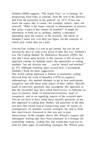 Saldaña (2009) suggests “The Touch Test,” as “a strategy for
progressing from topic to concept, from the real to the abstract,
and from the particular to the general” (p. 187). If you can
touch the aspect that is coded—for example, tattoos—then ask
yourself, “What is the larger concept or phenomenon or process
that tattoo is part of that cannot be touched?” It might be
adornment or body art or, perhaps, making a statement,
depending upon the context of the research. The intent of
Saldaña’s touch test is to help you figure out the concepts of
which your coded data are a part.
Line-by-line coding is a way to get started, but you do not
necessarily have to code every piece of data this way. Saldaña’s
text The Coding Manual for Qualitative Research (2009), the
text that I draw upon heavily in this section, is full of ways to
approach coding. As Saldaña states, the approaches or coding
methods “are not discrete and . . . can be ‘mixed and matched’”
(p. 47). Although touching upon several here, I recommend
Saldaña’s book for more suggestions.
One useful coding approach is domain or taxonomic coding.
Derived from the work of Spradley (1979) in cognitive
anthropology, this method attempts to get at how participants
categorize and talk about some aspect of their culture. Specific
kinds of interview questions may accompany this approach in
that the researcher may have asked interviewees to elaborate on
ways to (means), kinds of (inclusion/exclusion), steps of
(sequence), and so on regarding aspects of the research topic.
You do not have to have asked these specific questions to use
this approach in coding data. Rather, ask questions of the data
you have that would lead to categorizing types of, causes of,
consequences of, attitudes toward, strategies for, and so forth
that interviewees discussed or that you saw in your
observations. In the example above, Ms. Wilson’s request and
subsequent waiting may have been construed as a strategy for
controlling students. Coding this line would then lead you to
look for other types of controlling strategies Ms. Wilson used,
 