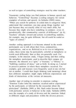 as well as types of controlling strategies used by other teachers.
Taxonomic coding helps you find patterns in human speech and
behavior. “Controlling” becomes a coding category for varied
examples of actions and speech. As Saldaña (2009) states,
“When you search for patterns in coded data to categorize them,
understand that sometimes you may group things together not
just because they are exactly alike or very much alike, but
because they might also have something in common—even if,
paradoxically, that commonality consists of differences” (p. 6).
Teachers’ attitudes toward and actions in controlling students,
for example, may be quite different, but all could be coded as
“types of control.”
Another coding approach is to become attuned to the words
participants use to talk about their lives, communities,
organizations, and so on. Referred to as in vivo or indigenous
codes, these terms may be particularly colorful or metaphoric or
words used differently than as they are generally used. For
example, in the museum study, I began noting and then coding
the metaphors participants used to describe their campus art
museum: the museum as a “gem,” a “treasure,” a “library,” a
“bubbling cauldron of ideas,” and so forth. In doing so, I started
to perceive patterns in where these metaphors occurred. For
example, gem and treasure were frequently used at one site but
not at another. I could then begin thinking (and memoing) about
how different metaphors might imply different expectations and
kinds of interactions at the various art museums.
Another type of coding to consider is emotions coding.
“Emotion Codes label the emotions recalled and/or experienced
by the participant, or inferred by the researcher about the
participant” (Saldaña, 2009, p. 86). Such codes become linked
with particular actions or behavior in the study. Saldaña (2009)
uses the example of a study of divorce and the emotions linked
to different stages and procedures within the divorce process.
 