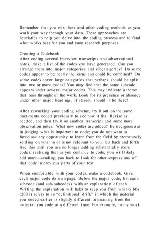 Remember that you mix these and other coding methods as you
work your way through your data. These approaches are
heuristics to help you delve into the coding process and to fi nd
what works best for you and your research purposes.
Creating a Codebook
After coding several interview transcripts and observational
notes, make a list of the codes you have generated. Can you
arrange them into major categories and subcategories? Do some
codes appear to be nearly the same and could be combined? Do
some codes cover large categories that perhaps should be split
into two or more codes? You may find that the same subcode
appears under several major codes. This may indicate a theme
that runs throughout the work. Look for its presence or absence
under other major headings. If absent, should it be there?
After reworking your coding scheme, try it out on the same
documents coded previously to see how it fits. Revise as
needed, and then try it on another transcript and some more
observation notes. What new codes are added? Be overgenerous
in judging what is important to code; you do not want to
foreclose any opportunity to learn from the field by prematurely
settling on what is or is not relevant to you. Go back and forth
like this until you are no longer adding substantially more
codes, realizing that as you continue to code, you will likely
add more—sending you back to look for other expressions of
that code in previous parts of your text.
When comfortable with your codes, make a codebook. Give
each major code its own page. Below the major code, list each
subcode (and sub-subcodes) with an explanation of each.
Writing the explanation will help to keep you from what Gibbs
(2007) refers to as “definitional drift,” in which the material
you coded earlier is slightly different in meaning from the
material you code at a different time. For example, in my work
 