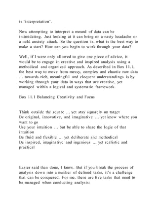 is ‘interpretation’.
Now attempting to interpret a mound of data can be
intimidating. Just looking at it can bring on a nasty headache or
a mild anxiety attack. So the question is, what is the best way to
make a start? How can you begin to work through your data?
Well, if I were only allowed to give one piece of advice, it
would be to engage in creative and inspired analysis using a
methodical and organized approach. As described in Box 11.1,
the best way to move from messy, complex and chaotic raw data
… towards rich, meaningful and eloquent understandings is by
working through your data in ways that are creative, yet
managed within a logical and systematic framework.
Box 11.1 Balancing Creativity and Focus
Think outside the square … yet stay squarely on target
Be original, innovative, and imaginative … yet know where you
want to go
Use your intuition … but be able to share the logic of that
intuition
Be fluid and flexible … yet deliberate and methodical
Be inspired, imaginative and ingenious … yet realistic and
practical
Easier said than done, I know. But if you break the process of
analysis down into a number of defined tasks, it’s a challenge
that can be conquered. For me, there are five tasks that need to
be managed when conducting analysis:
 