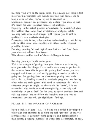Keeping your eye on the main game. This means not getting lost
in a swarm of numbers and words in a way that causes you to
lose a sense of what you’re trying to accomplish.
Managing, organizing, preparing and coding your data so that
it’s ready for your intended mode(s) of analysis.
Engaging in the actual process of analysis. For quantified data,
this will involve some level of statistical analysis, while
working with words and images will require you to call on
qualitative data analysis strategies.
Presenting data in ways that capture understandings, and being
able to offer those understandings to others in the clearest
possible fashion.
Drawing meaningful and logical conclusions that flow from
your data and address key issues.
This chapter tackles each of these challenges in turn.
Keeping your eye on the main game
While the thought of getting into your data can be daunting,
once you take the plunge it’s actually quite easy to get lost in
the process. Now this is great if ‘getting lost’ means you are
engaged and immersed and really getting a handle on what’s
going on. But getting lost can also mean getting lost in the
tasks, that is, handing control to analysis programs, and losing
touch with the main game. You need to remember that while
computer programs might be able to do the ‘tasks’, it is the
researcher who needs to work strategically, creatively and
intuitively to get a ‘feel’ for the data; to cycle between data and
existing theory; and to follow the hunches that can lead to
sometimes unexpected, yet significant findings.
FIGURE 11.1 THE PROCESS OF ANALYSIS
Have a look at Figure 11.1. It’s based on a model I developed a
while ago that attempts to capture the full ‘process’ of analysis;
a process that is certainly more complex and comprehensive
than simply plugging numbers or words into a computer. In fact,
 