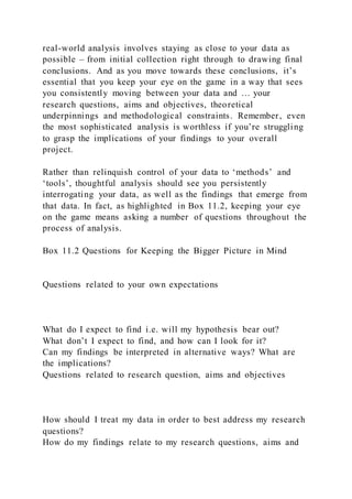 real-world analysis involves staying as close to your data as
possible – from initial collection right through to drawing final
conclusions. And as you move towards these conclusions, it’s
essential that you keep your eye on the game in a way that sees
you consistently moving between your data and … your
research questions, aims and objectives, theoretical
underpinnings and methodological constraints. Remember, even
the most sophisticated analysis is worthless if you’re struggling
to grasp the implications of your findings to your overall
project.
Rather than relinquish control of your data to ‘methods’ and
‘tools’, thoughtful analysis should see you persistently
interrogating your data, as well as the findings that emerge from
that data. In fact, as highlighted in Box 11.2, keeping your eye
on the game means asking a number of questions throughout the
process of analysis.
Box 11.2 Questions for Keeping the Bigger Picture in Mind
Questions related to your own expectations
What do I expect to find i.e. will my hypothesis bear out?
What don’t I expect to find, and how can I look for it?
Can my findings be interpreted in alternative ways? What are
the implications?
Questions related to research question, aims and objectives
How should I treat my data in order to best address my research
questions?
How do my findings relate to my research questions, aims and
 