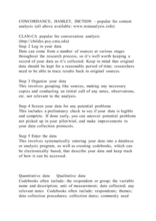 CONCORDANCE, HAMLET, DICTION – popular for content
analysis (all above available: www.textanalysis.info)
CLAN-CA popular for conversation analysis
(http://childes.psy.cmu.edu)
Step 2 Log in your data
Data can come from a number of sources at various stages
throughout the research process, so it’s well worth keeping a
record of your data as it’s collected. Keep in mind that original
data should be kept for a reasonable period of time; researchers
need to be able to trace results back to original sources.
Step 3 Organize your data
This involves grouping like sources, making any necessary
copies and conducting an initial cull of any notes, observations,
etc. not relevant to the analysis.
Step 4 Screen your data for any potential problems
This includes a preliminary check to see if your data is legible
and complete. If done early, you can uncover potential problems
not picked up in your pilot/trial, and make improvements to
your data collection protocols.
Step 5 Enter the data
This involves systematically entering your data into a database
or analysis program, as well as creating codebooks, which can
be electronically based, that describe your data and keep track
of how it can be accessed.
Quantitative data Qualitative data
Codebooks often include: the respondent or group; the variable
name and description; unit of measurement; date collected; any
relevant notes Codebooks often include: respondents; themes;
data collection procedures; collection dates; commonly used
 