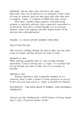 shorthand; and any other notes relevant to the study
Data entry: data can be entered as it is collected or after it has
all come in. Analysis does not take place until after data entry
is complete. Figure 11.2 depicts an SPSS data entry screen
Data entry: whether using a general word processing
program or specialist software, data is generally transcribed in
an electronic form and is worked through as it is received.
Analysis tends to be ongoing and often begins before all the
data has been collected/entered
FIGURE 11.2 DATA ENTRY SCREEN FOR SPSS
Step 6 Clean the data
This involves combing through the data to make sure any entry
errors are found, and that the data set looks in order.
Quantitative data
When entering quantified data it’s easy to make mistakes –
particularly if you’re moving fast, i.e. typos. It’s essential that
you go through your data to make sure it’s as accurate as
possible
Qualitative data
Because qualitative data is generally handled as it’s
collected, there is often a chance to refine processes as you go.
In this way your data can be as ‘ready’ as possible for analysis
STATISTICS – THE KISS (KEEP IT SIMPLE AND SENSIBLE)
APPROACH
‘Doctors say that Nordberg has a 50/50 chance of living, though
there’s only a 10 percent chance of that.’
 