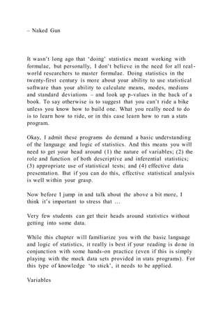 – Naked Gun
It wasn’t long ago that ‘doing’ statistics meant working with
formulae, but personally, I don’t believe in the need for all real -
world researchers to master formulae. Doing statistics in the
twenty-first century is more about your ability to use statistical
software than your ability to calculate means, modes, medians
and standard deviations – and look up p-values in the back of a
book. To say otherwise is to suggest that you can’t ride a bike
unless you know how to build one. What you really need to do
is to learn how to ride, or in this case learn how to run a stats
program.
Okay, I admit these programs do demand a basic understanding
of the language and logic of statistics. And this means you will
need to get your head around (1) the nature of variables; (2) the
role and function of both descriptive and inferential statistics;
(3) appropriate use of statistical tests; and (4) effective data
presentation. But if you can do this, effective statistical analysis
is well within your grasp.
Now before I jump in and talk about the above a bit more, I
think it’s important to stress that …
Very few students can get their heads around statistics without
getting into some data.
While this chapter will familiarize you with the basic language
and logic of statistics, it really is best if your reading is done in
conjunction with some hands-on practice (even if this is simply
playing with the mock data sets provided in stats programs). For
this type of knowledge ‘to stick’, it needs to be applied.
Variables
 