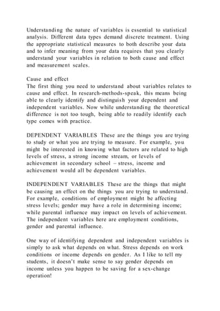 Understanding the nature of variables is essential to statistical
analysis. Different data types demand discrete treatment. Using
the appropriate statistical measures to both describe your data
and to infer meaning from your data requires that you clearly
understand your variables in relation to both cause and effect
and measurement scales.
Cause and effect
The first thing you need to understand about variables relates to
cause and effect. In research-methods-speak, this means being
able to clearly identify and distinguish your dependent and
independent variables. Now while understanding the theoretical
difference is not too tough, being able to readily identify each
type comes with practice.
DEPENDENT VARIABLES These are the things you are trying
to study or what you are trying to measure. For example, you
might be interested in knowing what factors are related to high
levels of stress, a strong income stream, or levels of
achievement in secondary school – stress, income and
achievement would all be dependent variables.
INDEPENDENT VARIABLES These are the things that might
be causing an effect on the things you are trying to understand.
For example, conditions of employment might be affecting
stress levels; gender may have a role in determining income;
while parental influence may impact on levels of achievement.
The independent variables here are employment conditions,
gender and parental influence.
One way of identifying dependent and independent variables is
simply to ask what depends on what. Stress depends on work
conditions or income depends on gender. As I like to tell my
students, it doesn’t make sense to say gender depends on
income unless you happen to be saving for a sex-change
operation!
 