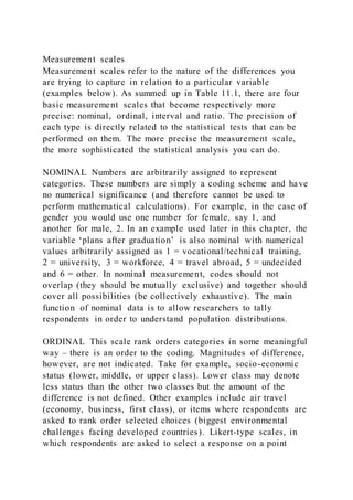 Measurement scales
Measurement scales refer to the nature of the differences you
are trying to capture in relation to a particular variable
(examples below). As summed up in Table 11.1, there are four
basic measurement scales that become respectively more
precise: nominal, ordinal, interval and ratio. The precision of
each type is directly related to the statistical tests that can be
performed on them. The more precise the measurement scale,
the more sophisticated the statistical analysis you can do.
NOMINAL Numbers are arbitrarily assigned to represent
categories. These numbers are simply a coding scheme and have
no numerical significance (and therefore cannot be used to
perform mathematical calculations). For example, in the case of
gender you would use one number for female, say 1, and
another for male, 2. In an example used later in this chapter, the
variable ‘plans after graduation’ is also nominal with numerical
values arbitrarily assigned as 1 = vocational/technical training,
2 = university, 3 = workforce, 4 = travel abroad, 5 = undecided
and 6 = other. In nominal measurement, codes should not
overlap (they should be mutually exclusive) and together should
cover all possibilities (be collectively exhaustive). The main
function of nominal data is to allow researchers to tally
respondents in order to understand population distributions.
ORDINAL This scale rank orders categories in some meaningful
way – there is an order to the coding. Magnitudes of difference,
however, are not indicated. Take for example, socio-economic
status (lower, middle, or upper class). Lower class may denote
less status than the other two classes but the amount of the
difference is not defined. Other examples include air travel
(economy, business, first class), or items where respondents are
asked to rank order selected choices (biggest environmental
challenges facing developed countries). Likert-type scales, in
which respondents are asked to select a response on a point
 