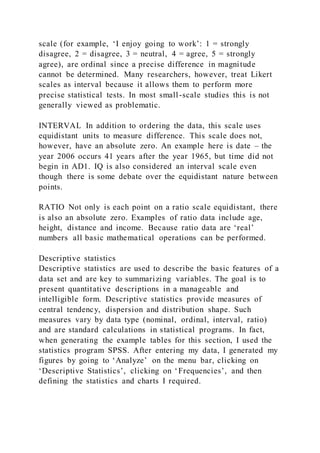 scale (for example, ‘I enjoy going to work’: 1 = strongly
disagree, 2 = disagree, 3 = neutral, 4 = agree, 5 = strongly
agree), are ordinal since a precise difference in magnitude
cannot be determined. Many researchers, however, treat Likert
scales as interval because it allows them to perform more
precise statistical tests. In most small-scale studies this is not
generally viewed as problematic.
INTERVAL In addition to ordering the data, this scale uses
equidistant units to measure difference. This scale does not,
however, have an absolute zero. An example here is date – the
year 2006 occurs 41 years after the year 1965, but time did not
begin in AD1. IQ is also considered an interval scale even
though there is some debate over the equidistant nature between
points.
RATIO Not only is each point on a ratio scale equidistant, there
is also an absolute zero. Examples of ratio data include age,
height, distance and income. Because ratio data are ‘real’
numbers all basic mathematical operations can be performed.
Descriptive statistics
Descriptive statistics are used to describe the basic features of a
data set and are key to summarizing variables. The goal is to
present quantitative descriptions in a manageable and
intelligible form. Descriptive statistics provide measures of
central tendency, dispersion and distribution shape. Such
measures vary by data type (nominal, ordinal, interval, ratio)
and are standard calculations in statistical programs. In fact,
when generating the example tables for this section, I used the
statistics program SPSS. After entering my data, I generated my
figures by going to ‘Analyze’ on the menu bar, clicking on
‘Descriptive Statistics’, clicking on ‘Frequencies’, and then
defining the statistics and charts I required.
 