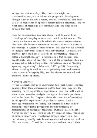 to improve patient safety. The researcher might use
conversation analysis to inform the program’s development
through a focus on how doctors, nurses, technicians, and aides
talk with each other in specific patient-related situations, and on
what kinds of meanings are communicated and negotiated
through that talk.
Data for conversation analysis studies tend to come from
recordings of everyday occurrences, not from interviews. The
researcher focuses on details within the conversations—from
time intervals between utterances to stress on certain words—
and employs a system of transcription that uses various symbols
to indicate nonverbal aspects of a conversation. Conversation
analysis developed out of a form of interpretative research
called ethnomethodology, a methodology that focuses how
people make sense of everyday life and the procedures they use
to accomplish taken-for-granted interactions such as “trusting,
agreeing, negotiating” (Schwandt, 2007, p. 98). Frequently,
video recording is used as a data-gathering tool to document
some aspect of everyday life, and the videos are studied and
analyzed frame by frame.
Narrative Analysis
If your research goal is to understand how participants construct
meaning from their experiences and/or how they structure the
narrating or telling of those experiences, then you will want to
know about narrative analysis strategies. Research questions
tend to be those that “explore either the structure of narratives
or the specific experiences of particular events, such as
marriage breakdown or finding out informa tion that is life-
changing; undergoing procedures (social/medical); or
participating in particular programs” (Grbich, 2013, p. 216).
Narratives may be collected in situ by voice or video recordings
or through interviews. If obtained through interviews, the
interviewer generally asks broad, open-ended questions such as
“Tell me about . . .” and then allows respondents to tell their
 