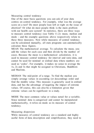 Measuring central tendency
One of the most basic questions you can ask of your data
centres on central tendency. For example, what was the average
score on a test? Do most people lean left or right on the issue of
abortion? Or what do most people think is the main problem
with our health care system? In statistics, there are three ways
to measure central tendency (see Table 11.2): mean, median and
mode – and the example questions above respectively relate to
these three measures. Now while measures of central tendency
can be calculated manually, all stats programs can automatically
calculate these figures.
MEAN The mathematical average. To calculate the mean, you
add the values for each case and then divide by the number of
cases. Because the mean is a mathematical calculation, it is
used to measure central tendency for interval and ratio data, and
cannot be used for nominal or ordinal data where numbers are
used as ‘codes’. For example, it makes no sense to average the
1s, 2s and 3s that might be assigned to Christians, Buddhists
and Muslims.
MEDIAN The mid-point of a range. To find the median you
simply arrange values in ascending (or descending) order and
find the middle value. This measure is generally used in ordinal
data, and has the advantage of negating the impact of extreme
values. Of course, this can also be a limitation given that
extreme values can be significant to a study.
MODE The most common value or values noted for a variable.
Since nominal data is categorical and cannot be manipulated
mathematically, it relies on mode as its measure of central
tendency.
Measuring dispersion
While measures of central tendency are a standard and highly
useful form of data description and simplification, they need to
 