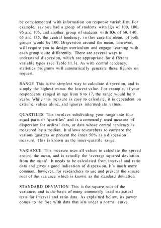be complemented with information on response variability. For
example, say you had a group of students with IQs of 100, 100,
95 and 105, and another group of students with IQs of 60, 140,
65 and 135, the central tendency, in this case the mean, of both
groups would be 100. Dispersion around the mean, however,
will require you to design curriculum and engage learning with
each group quite differently. There are several ways to
understand dispersion, which are appropriate for different
variable types (see Table 11.3). As with central tendency,
statistics programs will automatically generate these figures on
request.
RANGE This is the simplest way to calculate dispersion, and is
simply the highest minus the lowest value. For example, if your
respondents ranged in age from 8 to 17, the range would be 9
years. While this measure is easy to calculate, it is dependent on
extreme values alone, and ignores intermediate values.
QUARTILES This involves subdividing your range into four
equal parts or ‘quartiles’ and is a commonly used measure of
dispersion for ordinal data, or data whose central tendency is
measured by a median. It allows researchers to compare the
various quarters or present the inner 50% as a dispersion
measure. This is known as the inner-quartile range.
VARIANCE This measure uses all values to calculate the spread
around the mean, and is actually the ‘average squared deviation
from the mean’. It needs to be calculated from interval and ratio
data and gives a good indication of dispersion. It’s much more
common, however, for researchers to use and present the square
root of the variance which is known as the standard deviation.
STANDARD DEVIATION This is the square root of the
variance, and is the basis of many commonly used statistical
tests for interval and ratio data. As explained below, its power
comes to the fore with data that sits under a normal curve.
 