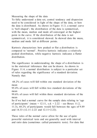 Measuring the shape of the data
To fully understand a data set, central tendency and dispersion
need to be considered in light of the shape of the data, or how
the data is distributed. As shown in Figure 11.3, a normal curve
is ‘bell-shaped’; the distribution of the data is symmetrical,
with the mean, median and mode all converged at the highest
point in the curve. If the distribution of the data is not
symmetrical, it is considered skewed. In skewed data the mean,
median and mode fall at different points.
Kurtosis characterizes how peaked or flat a distribution is
compared to ‘normal’. Positive kurtosis indicates a relatively
peaked distribution, while negative kurtosis indicates a flatter
distribution.
The significance in understanding the shape of a distribution is
in the statistical inferences that can be drawn. As shown in
Figure 11.4, a normal distribution is subject to a particular set
of rules regarding the significance of a standard deviation.
Namely that:
68.2% of cases will fall within one standard deviation of the
mean
95.4% of cases will fall within two standard deviations of the
mean
99.6% of cases will fall within three standard deviations of the
mean
So if we had a normal curve for the sample data relating to ‘age
of participants’ (mean = 12.11, s.d. = 2.22 – see Boxes 11.2,
11.3), 68.2% of participants would fall between the ages of 9.89
and 14.33 (12.11–2.22 and 12.11+2.22).
These rules of the normal curve allow for the use of quite
powerful statistical tests and are generally used with interval
and ratio data (sometimes called parametric tests). For data that
 