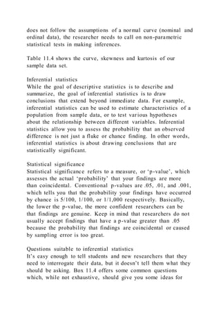 does not follow the assumptions of a normal curve (nominal and
ordinal data), the researcher needs to call on non-parametric
statistical tests in making inferences.
Table 11.4 shows the curve, skewness and kurtosis of our
sample data set.
Inferential statistics
While the goal of descriptive statistics is to describe and
summarize, the goal of inferential statistics is to draw
conclusions that extend beyond immediate data. For example,
inferential statistics can be used to estimate characteristics of a
population from sample data, or to test various hypotheses
about the relationship between different variables. Inferential
statistics allow you to assess the probability that an observed
difference is not just a fluke or chance finding. In other words,
inferential statistics is about drawing conclusions that are
statistically significant.
Statistical significance
Statistical significance refers to a measure, or ‘p-value’, which
assesses the actual ‘probability’ that your findings are more
than coincidental. Conventional p-values are .05, .01, and .001,
which tells you that the probability your findings have occurred
by chance is 5/100, 1/100, or 1/1,000 respectively. Basically,
the lower the p-value, the more confident researchers can be
that findings are genuine. Keep in mind that researchers do not
usually accept findings that have a p-value greater than .05
because the probability that findings are coincidental or caused
by sampling error is too great.
Questions suitable to inferential statistics
It’s easy enough to tell students and new researchers that they
need to interrogate their data, but it doesn’t tell them what they
should be asking. Box 11.4 offers some common questions
which, while not exhaustive, should give you some ideas for
 