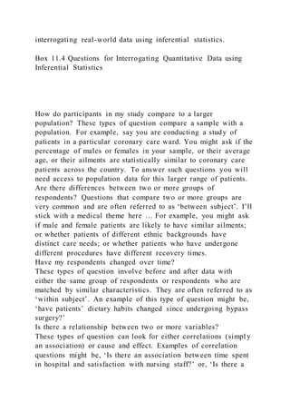 interrogating real-world data using inferential statistics.
Box 11.4 Questions for Interrogating Quantitative Data using
Inferential Statistics
How do participants in my study compare to a larger
population? These types of question compare a sample with a
population. For example, say you are conducting a study of
patients in a particular coronary care ward. You might ask if the
percentage of males or females in your sample, or their average
age, or their ailments are statistically similar to coronary care
patients across the country. To answer such questions you will
need access to population data for this larger range of patients.
Are there differences between two or more groups of
respondents? Questions that compare two or more groups are
very common and are often referred to as ‘between subject’. I’ll
stick with a medical theme here … For example, you might ask
if male and female patients are likely to have similar ailments;
or whether patients of different ethnic backgrounds have
distinct care needs; or whether patients who have undergone
different procedures have different recovery times.
Have my respondents changed over time?
These types of question involve before and after data with
either the same group of respondents or respondents who are
matched by similar characteristics. They are often referred to as
‘within subject’. An example of this type of question might be,
‘have patients’ dietary habits changed since undergoing bypass
surgery?’
Is there a relationship between two or more variables?
These types of question can look for either correlations (simpl y
an association) or cause and effect. Examples of correlation
questions might be, ‘Is there an association between time spent
in hospital and satisfaction with nursing staff?’ or, ‘Is there a
 