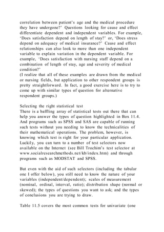correlation between patient’s age and the medical procedure
they have undergone?’ Questions looking for cause and effect
differentiate dependent and independent variables. For example,
‘Does satisfaction depend on length of stay?’ or, ‘Does stress
depend on adequacy of medical insurance?’ Cause and effect
relationships can also look to more than one independent
variable to explain variation in the dependent variable. For
example, ‘Does satisfaction with nursing staff depend on a
combination of length of stay, age and severity of medical
condition?’
(I realize that all of these examples are drawn from the medical
or nursing fields, but application to other respondent groups is
pretty straightforward. In fact, a good exercise here is to try to
come up with similar types of question for alternative
respondent groups.)
Selecting the right statistical test
There is a baffling array of statistical tests out there that can
help you answer the types of question highlighted in Box 11.4.
And programs such as SPSS and SAS are capable of running
such tests without you needing to know the technicalities of
their mathematical operations. The problem, however, is
knowing which test is right for your particular application.
Luckily, you can turn to a number of test selectors now
available on the Internet (see Bill Trochim’s test selector at
www.socialresearchmethods.net/kb/index.htm) and through
programs such as MODSTAT and SPSS.
But even with the aid of such selectors (including the tabular
one I offer below), you still need to know the nature of your
variables (independent/dependent); scales of measurement
(nominal, ordinal, interval, ratio); distribution shape (normal or
skewed); the types of questions you want to ask; and the types
of conclusions you are trying to draw.
Table 11.5 covers the most common tests for univariate (one
 