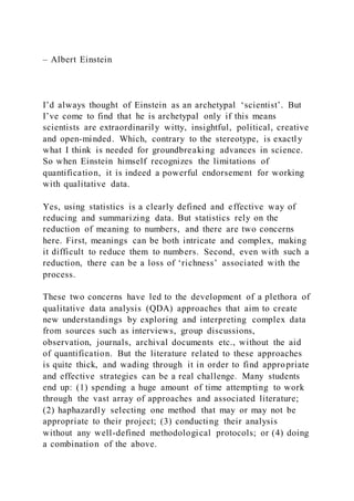 – Albert Einstein
I’d always thought of Einstein as an archetypal ‘scientist’. But
I’ve come to find that he is archetypal only if this means
scientists are extraordinarily witty, insightful, political, creative
and open-minded. Which, contrary to the stereotype, is exactly
what I think is needed for groundbreaking advances in science.
So when Einstein himself recognizes the limitations of
quantification, it is indeed a powerful endorsement for working
with qualitative data.
Yes, using statistics is a clearly defined and effective way of
reducing and summarizing data. But statistics rely on the
reduction of meaning to numbers, and there are two concerns
here. First, meanings can be both intricate and complex, making
it difficult to reduce them to numbers. Second, even with such a
reduction, there can be a loss of ‘richness’ associated with the
process.
These two concerns have led to the development of a plethora of
qualitative data analysis (QDA) approaches that aim to create
new understandings by exploring and interpreting complex data
from sources such as interviews, group discussions,
observation, journals, archival documents etc., without the aid
of quantification. But the literature related to these approaches
is quite thick, and wading through it in order to find appropriate
and effective strategies can be a real challenge. Many students
end up: (1) spending a huge amount of time attempting to work
through the vast array of approaches and associated literature;
(2) haphazardly selecting one method that may or may not be
appropriate to their project; (3) conducting their analysis
without any well-defined methodological protocols; or (4) doing
a combination of the above.
 