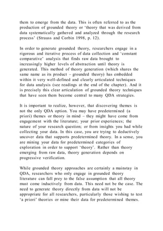 them to emerge from the data. This is often referred to as the
production of grounded theory or ‘theory that was derived from
data systematically gathered and analyzed through the research
process’ (Strauss and Corbin 1998, p. 12).
In order to generate grounded theory, researchers engage in a
rigorous and iterative process of data collection and ‘constant
comparative’ analysis that finds raw data brought to
increasingly higher levels of abstraction until theory is
generated. This method of theory generation (which shares the
same name as its product – grounded theory) has embedded
within it very well-defined and clearly articulated techniques
for data analysis (see readings at the end of the chapter). And it
is precisely this clear articulation of grounded theory techniques
that have seen them become central to many QDA strategies.
It is important to realize, however, that discovering themes is
not the only QDA option. You may have predetermined (a
priori) themes or theory in mind – they might have come from
engagement with the literature; your prior experiences; the
nature of your research question; or from insights you had while
collecting your data. In this case, you are trying to deductively
uncover data that supports predetermined theory. In a sense, you
are mining your data for predetermined categories of
exploration in order to support ‘theory’. Rather than theory
emerging from raw data, theory generation depends on
progressive verification.
While grounded theory approaches are certainly a mainstay in
QDA, researchers who only engage in grounded theory
literature can fall prey to the false assumption that all theory
must come inductively from data. This need not be the case. The
need to generate theory directly from data will not be
appropriate for all researchers, particularly those wishing to test
‘a priori’ theories or mine their data for predetermined themes.
 