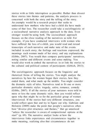 stories with as little interruption as possible. Rather than dissect
these stories into themes and patterns, the analysis process is
concerned with both the story and the telling of the story.
An example would be a research project that seeks to
understand how mothers who have had a child die have made
sense of that loss. The researcher could take a sociolinguistic or
a sociocultural narrative analysis approach to the data. Even
stronger would be using both. The sociocultural approach
focuses on the close reading of the narratives as told. For
example, if you have conducted interviews with women who
have suffered the loss of a child, you would read and reread
transcripts of each narrative and make note of the events
included in each story; the feelings and reactions expressed; the
meanings each woman made of her story; and any explanations
(Gibbs, 2007). You would then compare participants’ narratives,
noting similar and different events and sense making. You
would also work to embed the narratives in or link the stories to
the cultural and political context of participants (Grbich, 2013).
The sociolinguistic approach focuses on the linguistic and
rhetorical forms of telling the stories. You might analyze the
narratives by how the women began their stories, how they
ended them, and what made up the middle. You might consider
the dramatic style of tales. Narratives tend to fit one or more
particular dramatic styles: tragedy, satire, romance, comedy
(Gibbs, 2007). If all the stories of your narrators were told in
more or less the same dramatic style, then you would reflect
upon why that might be so for the particular group of women
interviewed. If the stories had very different structures, you
would reflect upon that and try to figure out why. Gubrium and
Holstein (2009) make the point that people’s narratives often
bear “diverse plot structures and themes,” that go unnoticed
“unless the researcher is aware of compositional options at the
start” (p. 69). The narrative analyst looks at how the
interviewee links experiences and circumstances together to
make meaning, realizing also that circumstances do not
 
