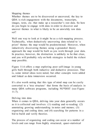 Mapping themes
Whether themes are to be discovered or uncovered, the key to
QDA is rich engagement with the documents, transcripts,
images, texts, etc. that make up a researcher’s raw data. So how
do you begin to engage with data in order to discover and
uncover themes in what is likely to be an unwieldy raw data
set?
Well one way to look at it might be as a rich mapping process.
Technically, when deductively uncovering data related to ‘a
priori’ themes the map would be predetermined. However, when
inductively discovering themes using a grounded theory
approach the map would be built as you work through your data.
In practice, however, the distinction is unlikely to be that clear,
and you will probably rely on both strategies to build the richest
map possible.
Figure 11.6 offers a map exploring poor self-image in young
girls built through both inductive and deductive processes. That
is, some initial ideas were noted, but other concepts were added
and linked as data immersion occurred.
It’s also worth noting that this type of mind map can be easily
converted to a ‘tree structure’ that forms the basis of analysis in
many QDA software programs, including NU*DIST (see Figure
11.7).
Delving into data
When it comes to QDA, delving into your data generally occurs
as it is collected and involves: (1) reading and re-reading; (2)
annotating growing understanding in notes and memos; (3)
organizing and coding data; and (4) searching for patterns in a
bid to build and verify theories.
The process of organizing and coding can occur at a number of
levels and can range from highly structured, quasi-statistical
 