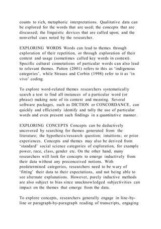 counts to rich, metaphoric interpretations. Qualitative data can
be explored for the words that are used; the concepts that are
discussed; the linguistic devices that are called upon; and the
nonverbal cues noted by the researcher.
EXPLORING WORDS Words can lead to themes through
exploration of their repetition, or through exploration of their
context and usage (sometimes called key words in context).
Specific cultural connotations of particular words can also lead
to relevant themes. Patton (2001) refers to this as ‘indigenous
categories’, while Strauss and Corbin (1998) refer to it as ‘in
vivo’ coding.
To explore word-related themes researchers systematically
search a text to find all instances of a particular word (or
phrase) making note of its context and meaning. Several
software packages, such as DICTION or CONCORDANCE, can
quickly and efficiently identify and tally the use of particular
words and even present such findings in a quantitative manner .
EXPLORING CONCEPTS Concepts can be deductively
uncovered by searching for themes generated from: the
literature; the hypothesis/research question; intuitions; or prior
experiences. Concepts and themes may also be derived from
‘standard’ social science categories of exploration, for example
power, race, class, gender etc. On the other hand, many
researchers will look for concepts to emerge inductively from
their data without any preconceived notions. With
predetermined categories, researchers need to be w ary of
‘fitting’ their data to their expectations, and not being able to
see alternate explanations. However, purely inductive methods
are also subject to bias since unacknowledged subjectivities can
impact on the themes that emerge from the data.
To explore concepts, researchers generally engage in line-by-
line or paragraph-by-paragraph reading of transcripts, engaging
 
