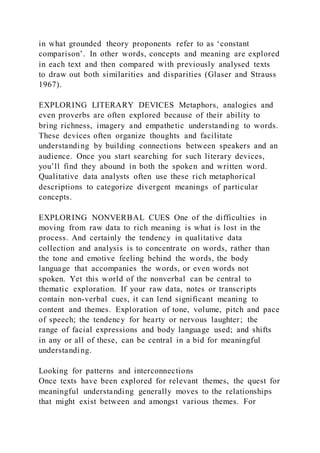 in what grounded theory proponents refer to as ‘constant
comparison’. In other words, concepts and meaning are explored
in each text and then compared with previously analysed texts
to draw out both similarities and disparities (Glaser and Strauss
1967).
EXPLORING LITERARY DEVICES Metaphors, analogies and
even proverbs are often explored because of their ability to
bring richness, imagery and empathetic understanding to words.
These devices often organize thoughts and facilitate
understanding by building connections between speakers and an
audience. Once you start searching for such literary devices,
you’ll find they abound in both the spoken and written word.
Qualitative data analysts often use these rich metaphorical
descriptions to categorize divergent meanings of particular
concepts.
EXPLORING NONVERBAL CUES One of the difficulties in
moving from raw data to rich meaning is what is lost in the
process. And certainly the tendency in qualitative data
collection and analysis is to concentrate on words, rather than
the tone and emotive feeling behind the words, the body
language that accompanies the words, or even words not
spoken. Yet this world of the nonverbal can be central to
thematic exploration. If your raw data, notes or transcripts
contain non-verbal cues, it can lend significant meaning to
content and themes. Exploration of tone, volume, pitch and pace
of speech; the tendency for hearty or nervous laughter; the
range of facial expressions and body language used; and shifts
in any or all of these, can be central in a bid for meaningful
understanding.
Looking for patterns and interconnections
Once texts have been explored for relevant themes, the quest for
meaningful understanding generally moves to the relationships
that might exist between and amongst various themes. For
 