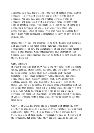 example, you may look to see if the use of certain words and/or
concepts is correlated with the use of other words and/or
concepts. Or you may explore whether certain words or
concepts are associated with a particular range of nonverbal
cues or emotive states. You might also look to see if there is a
connection between the use of particular metaphors and
nonverbal cues. And of course, you may want to explore how
individuals with particular characteristics vary on any of these
dimensions.
Interconnectivities are assumed to be both diverse and complex
and can point to the relationship between conditions and
consequences, or how the experiences of the individual relate to
more global themes. Conceptualization and abstraction can
become quite sophisticated and can be linked to both model and
theory building.
QDA software
It wasn’t long ago that QDA was done ‘by hand’ with elaborate
filing, cutting, sticky notes, markers, etc. But quality software
(as highlighted in Box 11.3) now abounds and ‘manual
handling’ is no longer necessary. QDA programs can store,
code, index, map, classify, notate, find, tally, enumerate,
explore, graph, etc., etc. Basically, they can: (1) do all the
things you can do manually, but much more efficiently; and (2)
do things that manual handling of a large data set simply won’t
allow. And while becoming proficient at the use of such
software can mean an investment in time (and possibly money),
if you’re working with a large data set you’re likely to get that
time back.
Okay … if QDA programs are so efficient and effective, why
are they so inconsistently called on by researchers working with
qualitative data? Well, I think there are three answers here.
First, is a lack of familiarity – researchers may not be aware of
the programs, let alone what they can do. Second is that the
 