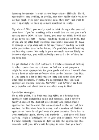 learning investment is seen as too large and/or difficult. Third,
researchers may realize, or decide, that they really don’t want to
do that much with their qualitative data; they may just want to
use it sparingly to back up a more quantitative study.
My advice? Well, you really need to think through the pros and
cons here. If you’re working with a small data set and you can’t
see any more QDA in your future, you may not think it will pay
to go down this path – manual handling might do the trick. But
if you are (a) after truly rigorous qualitative analysis; (b) have
to manage a large data set; or (c) see yourself needing to work
with qualitative data in the future, it’s probably worth battling
the learning curve. Not only is your research process likely to
be more rigorous, you will probably save a fair bit of time in
the long run.
To get started with QDA software, I would recommend talking
to other researchers or lecturers to find out what programs
might be most appropriate for your goals and data. I would also
have a look at relevant software sites on the Internet (see Box
11.3); there is a lot of information here and some sites even
offer trial programs. Finally, I’d recommend that you take
appropriate training courses. NU*DIST and NVIVO are both
very popular and short course are often easy to find.
Specialist strategies
Up to this point, I’ve been treating QDA as a homogenous
approach with underlying logic and methods, and I haven’t
really discussed the distinct disciplinary and paradigmatic
approaches that do exist. But as mentioned at the start of this
section, the literature here is dense, and a number of distinct
approaches have developed over the past decades. Each has its
own particular goals, theory and methods … and each will have
varying levels of applicability to your own research. Now while
I would certainly recommend delving into the approaches that
resonate with you, it’s worth keeping in mind that you don’t
 