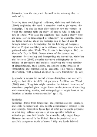 determine how the story will be told or the meaning that is
made of it.
Drawing from sociological traditions, Gubrium and Holstein
(2009) emphasize the need in narrative work to go beyond the
transcript. The analyst must also consider how the context in
which the narrator tells the story influences what is told and
how it is told. Who asks the questions that invite a story? How
are some stories discouraged or silenced? For example, stories
my father told me about his participation in World War II
through interviews I conducted for the Library of Congress
Veteran Project are likely to be different tellings than when he
gathered with other World War II vets in Washington, D.C., on
Veteran’s Day in 2008. Observations of the context are
important for situating and interpreting the narratives. Gubrium
and Holstein (2009) describe narrative ethnography as “a
method of procedure and analysis involving the close scrutiny
of circumstances, their actors, and actions in the process of
formulating and communicating accounts. This requires direct
observation, with decided attention to story formation” (p. 22).
Researchers across the social science disciplines use narrative
analysis, but often for different purposes. As Bloor and Wood
(2006) state, “Linguists might examine the internal structure of
narratives, psychologists might focus on the process of recalling
and summarizing stories, and anthropologists might look at the
function of stories cross-culturally” (p. 119).
Semiotics
Semiotics draws from linguistics and communications sciences
and seeks to understand how people communicate through signs
and symbols. Semiotics looks less at what participants perceive
or what they believe and more at how specific beliefs or
attitudes get into their heads. For example, why might long-
distance bus travel in the United States be perceived as a
possibly dangerous mode of travel? Why are foods labeled
 