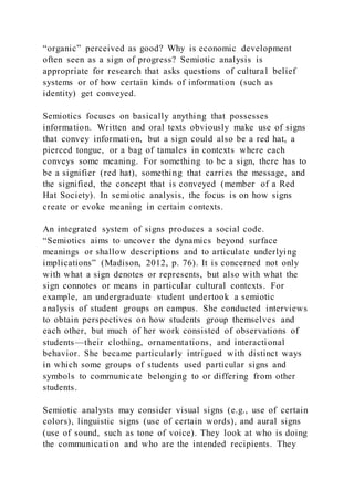 “organic” perceived as good? Why is economic development
often seen as a sign of progress? Semiotic analysis is
appropriate for research that asks questions of cultural belief
systems or of how certain kinds of information (such as
identity) get conveyed.
Semiotics focuses on basically anything that possesses
information. Written and oral texts obviously make use of signs
that convey information, but a sign could also be a red hat, a
pierced tongue, or a bag of tamales in contexts where each
conveys some meaning. For something to be a sign, there has to
be a signifier (red hat), something that carries the message, and
the signified, the concept that is conveyed (member of a Red
Hat Society). In semiotic analysis, the focus is on how signs
create or evoke meaning in certain contexts.
An integrated system of signs produces a social code.
“Semiotics aims to uncover the dynamics beyond surface
meanings or shallow descriptions and to articulate underlying
implications” (Madison, 2012, p. 76). It is concerned not only
with what a sign denotes or represents, but also with what the
sign connotes or means in particular cultural contexts. For
example, an undergraduate student undertook a semiotic
analysis of student groups on campus. She conducted interviews
to obtain perspectives on how students group themselves and
each other, but much of her work consisted of observations of
students—their clothing, ornamentations, and interactional
behavior. She became particularly intrigued with distinct ways
in which some groups of students used particular signs and
symbols to communicate belonging to or differing from other
students.
Semiotic analysts may consider visual signs (e.g., use of certain
colors), linguistic signs (use of certain words), and aural signs
(use of sound, such as tone of voice). They look at who is doing
the communication and who are the intended recipients. They
 