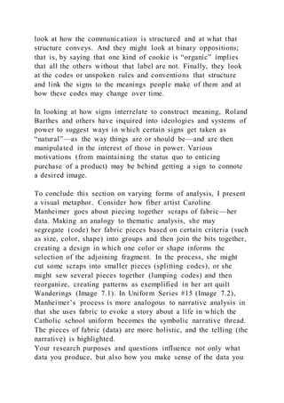 look at how the communication is structured and at what that
structure conveys. And they might look at binary oppositions;
that is, by saying that one kind of cookie is “organic” implies
that all the others without that label are not. Finally, they look
at the codes or unspoken rules and conventions that structure
and link the signs to the meanings people make of them and at
how these codes may change over time.
In looking at how signs interrelate to construct meaning, Roland
Barthes and others have inquired into ideologies and systems of
power to suggest ways in which certain signs get taken as
“natural”—as the way things are or should be—and are then
manipulated in the interest of those in power. Various
motivations (from maintaining the status quo to enticing
purchase of a product) may be behind getting a sign to connote
a desired image.
To conclude this section on varying forms of analysis, I present
a visual metaphor. Consider how fiber artist Caroline
Manheimer goes about piecing together scraps of fabric—her
data. Making an analogy to thematic analysis, she may
segregate (code) her fabric pieces based on certain criteria (such
as size, color, shape) into groups and then join the bits together,
creating a design in which one color or shape informs the
selection of the adjoining fragment. In the process, she might
cut some scraps into smaller pieces (splitting codes), or she
might sew several pieces together (lumping codes) and then
reorganize, creating patterns as exemplified in her art quilt
Wanderings (Image 7.1). In Uniform Series #15 (Image 7.2),
Manheimer’s process is more analogous to narrative analysis in
that she uses fabric to evoke a story about a life in which the
Catholic school uniform becomes the symbolic narrative thread.
The pieces of fabric (data) are more holistic, and the telling (the
narrative) is highlighted.
Your research purposes and questions influence not only what
data you produce, but also how you make sense of the data you
 