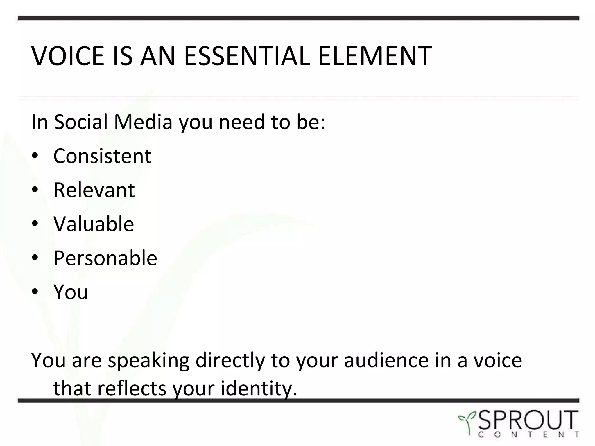 VOICE IS AN ESSENTIAL ELEMENT In Social Media you need to be: Consistent Relevant Valuable Personable You You are speaking directly to your audience in a voice that reflects your identity.  