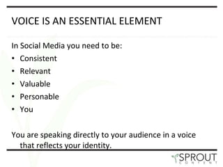 VOICE IS AN ESSENTIAL ELEMENT In Social Media you need to be: Consistent Relevant Valuable Personable You You are speaking directly to your audience in a voice that reflects your identity.