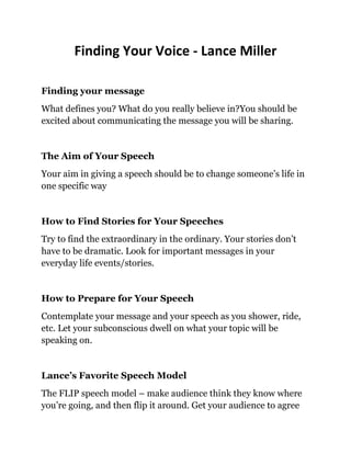 Finding Your Voice - Lance Miller

Finding your message
What defines you? What do you really believe in?You should be
excited about communicating the message you will be sharing.


The Aim of Your Speech
Your aim in giving a speech should be to change someone’s life in
one specific way


How to Find Stories for Your Speeches
Try to find the extraordinary in the ordinary. Your stories don’t
have to be dramatic. Look for important messages in your
everyday life events/stories.


How to Prepare for Your Speech
Contemplate your message and your speech as you shower, ride,
etc. Let your subconscious dwell on what your topic will be
speaking on.


Lance’s Favorite Speech Model
The FLIP speech model – make audience think they know where
you’re going, and then flip it around. Get your audience to agree
 