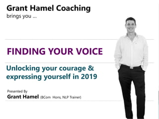 FINDING YOUR VOICE
Grant Hamel Coaching
brings you …
Unlocking your courage &
expressing yourself in 2019
Presented By
Grant Hamel (BCom Hons, NLP Trainer)
 
