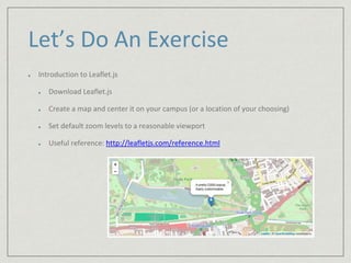 Let’s Do An Exercise 
Introduction to Leaflet.js 
Download Leaflet.js 
Create a map and center it on your campus (or a location of your choosing) 
Set default zoom levels to a reasonable viewport 
Useful reference: http://leafletjs.com/reference.html 
 