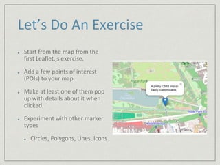 Let’s Do An Exercise 
Start from the map from the 
first Leaflet.js exercise. 
Add a few points of interest 
(POIs) to your map. 
Make at least one of them pop 
up with details about it when 
clicked. 
Experiment with other marker 
types 
Circles, Polygons, Lines, Icons 
 