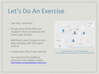 Let’s Do An Exercise 
Last one, I promise! 
Group some of the POIs you 
created in the last exercise into 
some Layer Groups. 
Add those Layer Groups to your 
map and play with the Layers 
control. 
Create more POIs if you need to. 
You may find the Leaflet.js 
tutorial on the subject useful: 
http://leafletjs.com/examples/layers-control.html 
Leaflet.js Layers Control Example Map 
http://leafletjs.com/examples/layers-control-example.html 
 