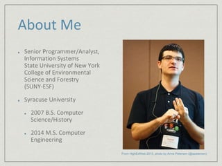 About Me 
Senior Programmer/Analyst, 
Information Systems 
State University of New York 
College of Environmental 
Science and Forestry 
(SUNY-ESF) 
Syracuse University 
2007 B.S. Computer 
Science/History 
2014 M.S. Computer 
Engineering 
From HighEdWeb 2013, photo by Anne Petersen (@apetersen) 
 