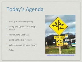 Today’s Agenda 
Background on Mapping 
Using the Open Street Map 
Editor 
Introducing Leaflet.js 
Building the Big Picture 
Where do we go from here? 
Q&A 
http://www.westga.edu/~distance/orientation/roadsign.jpg 
 