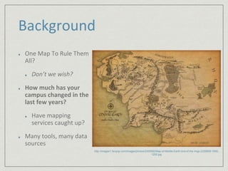 Background 
One Map To Rule Them 
All? 
Don’t we wish? 
How much has your 
campus changed in the 
last few years? 
Have mapping 
services caught up? 
Many tools, many data 
sources 
http://images1.fanpop.com/images/photos/2300000/Map-of-Middle-Earth-lord-of-the-rings-2329809-1600- 
1200.jpg 
 