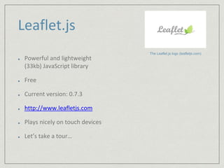 Leaflet.js 
Powerful and lightweight 
(33kb) JavaScript library 
Free 
Current version: 0.7.3 
http://www.leafletjs.com 
Plays nicely on touch devices 
Let’s take a tour… 
The Leaflet.js logo (leafletjs.com) 
 