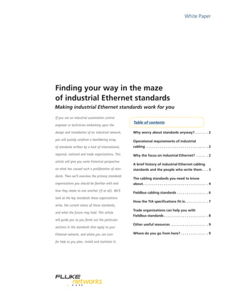 White Paper
Finding your way in the maze
of industrial Ethernet standards
If you are an industrial automation control
engineer or technician embarking upon the
design and installation of an industrial network,
you will quickly confront a bewildering array
of standards written by a host of international,
regional, national and trade organizations. This
article will give you some historical perspective
on what has caused such a proliferation of stan-
dards. Then we’ll overview the primary standards
organizations you should be familiar with and
how they relate to one another (if at all). We’ll
look at the key standards these organizations
write, the current status of those standards,
and what the future may hold. This article
will guide you as you ferret out the particular
sections in the standards that apply to your
Ethernet network, and where you can turn
for help as you plan, install and maintain it.
Why worry about standards anyway?. .  .  .  .  .  . . 2
Operational requirements of industrial
cabling . .  .  .  .  .  .  .  .  .  .  .  .  .  .  .  .  .  .  .  .  .  .  .  .  .  .  .  .  .  .  . . 2
Why the focus on industrial Ethernet? . .  .  .  .  . . 2
A brief history of industrial Ethernet cabling
standards and the people who write them. .  . . 3
The cabling standards you need to know
about. .  .  .  .  .  .  .  .  .  .  .  .  .  .  .  .  .  .  .  .  .  .  .  .  .  .  .  .  .  .  .  .  . . 4
Fieldbus cabling standards. .  .  .  .  .  .  .  .  .  .  .  .  .  .  . . 6
How the TIA specifications fit in. .  .  .  .  .  .  .  .  .  .  . . 7
Trade organizations can help you with
Fieldbus standards. .  .  .  .  .  .  .  .  .  .  .  .  .  .  .  .  .  .  .  .  .  . . 8
Other useful resources . .  .  .  .  .  .  .  .  .  .  .  .  .  .  .  .  .  . . 9
Where do you go from here?. .  .  .  .  .  .  .  .  .  .  .  .  . . 9
Table of contents
Making industrial Ethernet standards work for you
 