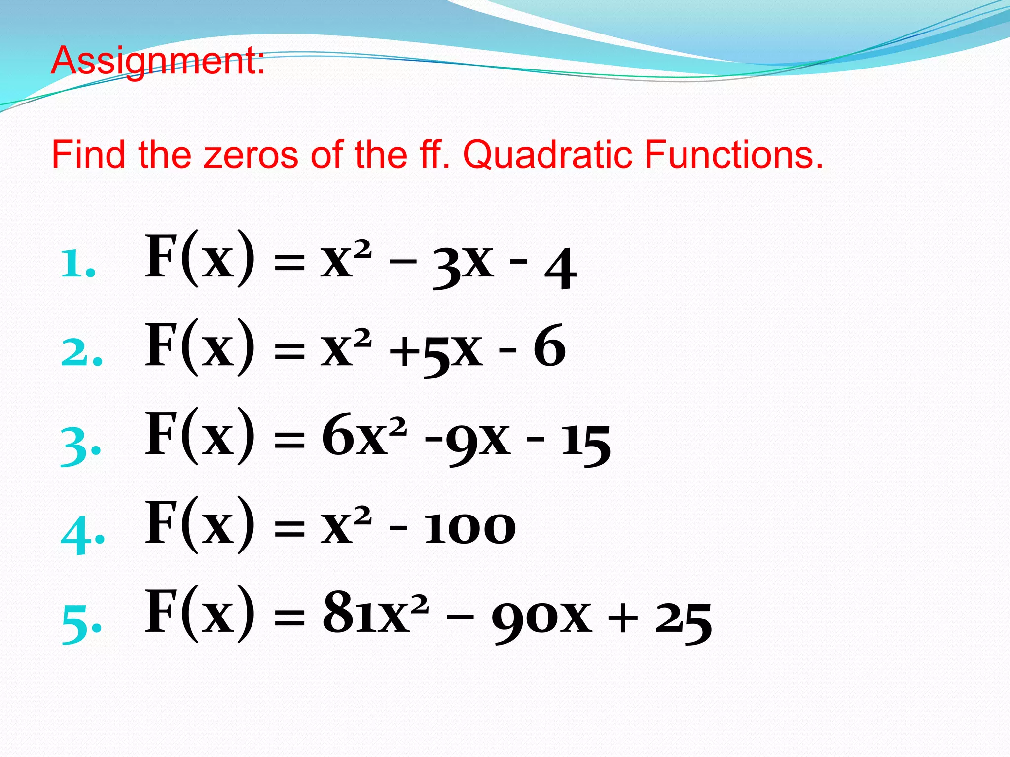 Assignment:
Find the zeros of the ff. Quadratic Functions.
1. F(x) = x2 – 3x - 4
2. F(x) = x2 +5x - 6
3. F(x) = 6x2 -9x - 15
4. F(x) = x2 - 100
5. F(x) = 81x2 – 90x + 25