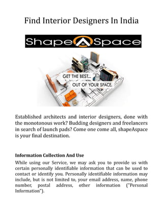 Find Interior Designers In India
Established architects and interior designers, done with
the monotonous work? Budding designers and freelancers
in search of launch pads? Come one come all, shapeAspace
is your final destination.
Information Collection And Use
While using our Service, we may ask you to provide us with
certain personally identifiable information that can be used to
contact or identify you. Personally identifiable information may
include, but is not limited to, your email address, name, phone
number, postal address, other information ("Personal
Information").
 
