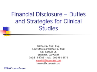 FDACounsel.com
Financial Disclosure – Duties
and Strategies for Clinical
Studies
Michael A. Swit, Esq.
Law Offices of Michael A. Swit
539 Samuel Ct.
Encinitas, CA 92024
760-815-4762 -- fax: 760-454-2979
mswit@fdacounsel.com
www.fdacounsel.com
 