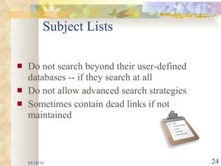 Subject Lists Do not search beyond their user-defined databases -- if they search at all Do not allow advanced search strategies Sometimes contain dead links if not maintained 03/18/10 
